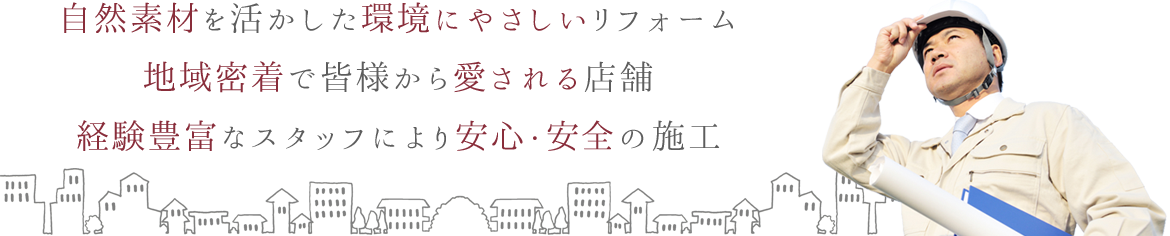 「自然素材を活かした環境にやさしいリフォーム」 「地域密着で皆様から愛される店舗」 「経験豊富なスタッフにより安心・安全の施工」